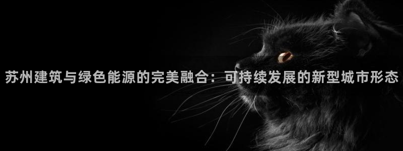 e尊国际官网：苏州建筑与绿色能源的完美融合：可持续发展的新型城市形态